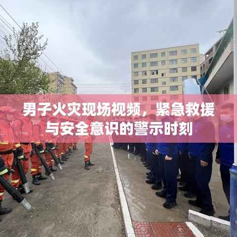 男子火灾现场视频,紧急救援与安全意识的警示时刻