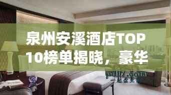 泉州安溪酒店TOP10榜单揭晓,豪华住宿首选榜单!